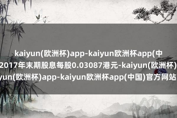 kaiyun(欧洲杯)app-kaiyun欧洲杯app(中国)官方网站-登录入口2017年末期股息每股0.03087港元-kaiyun(欧洲杯)app-kaiyun欧洲杯app(中国)官方网站-登录入口