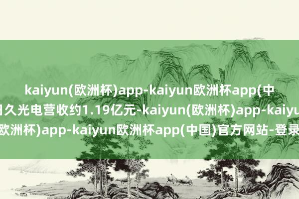 kaiyun(欧洲杯)app-kaiyun欧洲杯app(中国)官方网站-登录入口日久光电营收约1.19亿元-kaiyun(欧洲杯)app-kaiyun欧洲杯app(中国)官方网站-登录入口