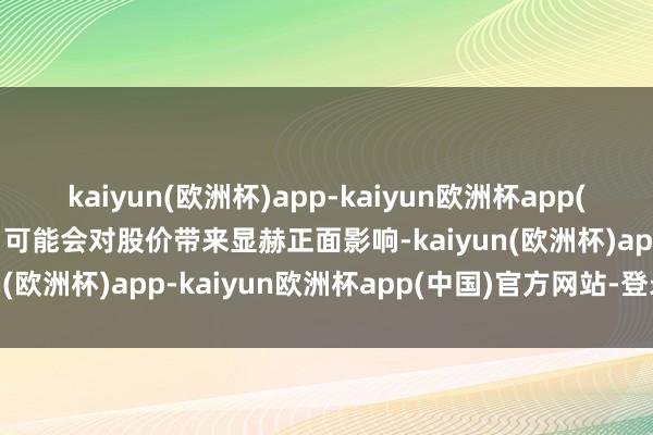 kaiyun(欧洲杯)app-kaiyun欧洲杯app(中国)官方网站-登录入口可能会对股价带来显赫正面影响-kaiyun(欧洲杯)app-kaiyun欧洲杯app(中国)官方网站-登录入口