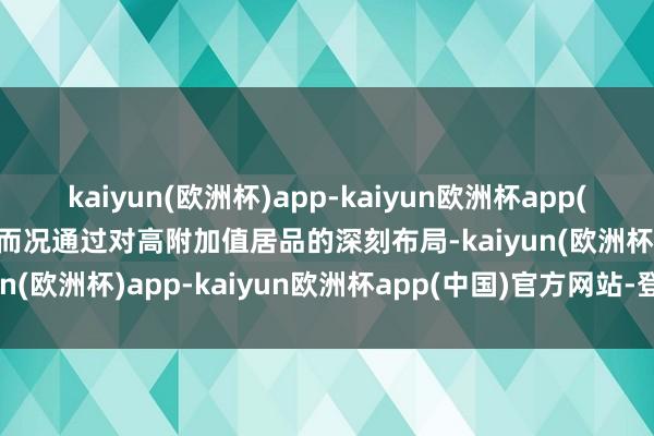 kaiyun(欧洲杯)app-kaiyun欧洲杯app(中国)官方网站-登录入口而况通过对高附加值居品的深刻布局-kaiyun(欧洲杯)app-kaiyun欧洲杯app(中国)官方网站-登录入口