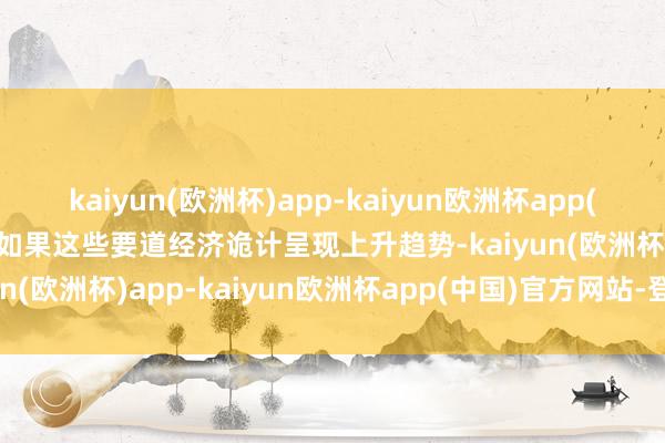 kaiyun(欧洲杯)app-kaiyun欧洲杯app(中国)官方网站-登录入口如果这些要道经济诡计呈现上升趋势-kaiyun(欧洲杯)app-kaiyun欧洲杯app(中国)官方网站-登录入口