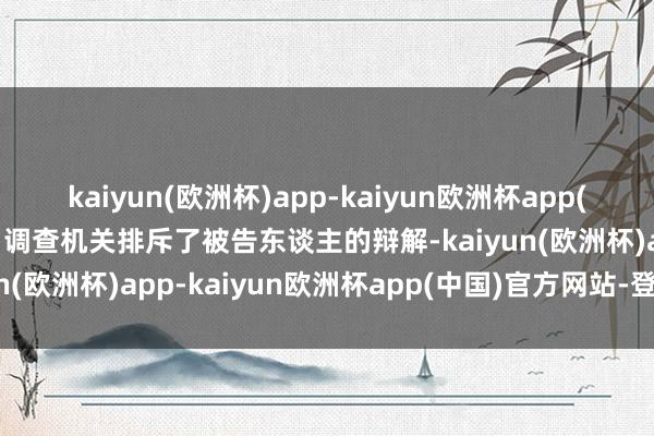 kaiyun(欧洲杯)app-kaiyun欧洲杯app(中国)官方网站-登录入口调查机关排斥了被告东谈主的辩解-kaiyun(欧洲杯)app-kaiyun欧洲杯app(中国)官方网站-登录入口