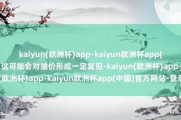 kaiyun(欧洲杯)app-kaiyun欧洲杯app(中国)官方网站-登录入口这可能会对油价形成一定复旧-kaiyun(欧洲杯)app-kaiyun欧洲杯app(中国)官方网站-登录入口