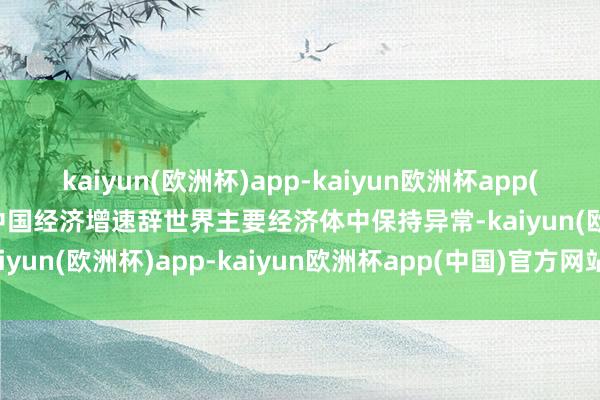 kaiyun(欧洲杯)app-kaiyun欧洲杯app(中国)官方网站-登录入口中国经济增速辞世界主要经济体中保持异常-kaiyun(欧洲杯)app-kaiyun欧洲杯app(中国)官方网站-登录入口