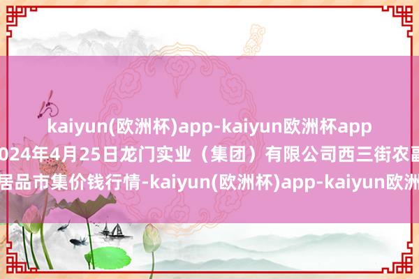 kaiyun(欧洲杯)app-kaiyun欧洲杯app(中国)官方网站-登录入口2024年4月25日龙门实业（集团）有限公司西三街农副水居品市集价钱行情-kaiyun(欧洲杯)app-kaiyun欧洲杯app(中国)官方网站-登录入口