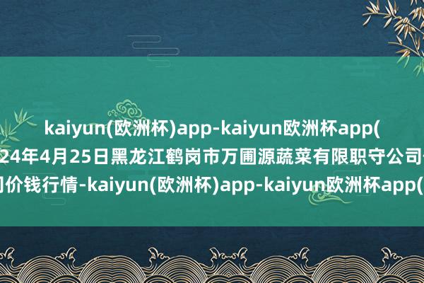 kaiyun(欧洲杯)app-kaiyun欧洲杯app(中国)官方网站-登录入口2024年4月25日黑龙江鹤岗市万圃源蔬菜有限职守公司价钱行情-kaiyun(欧洲杯)app-kaiyun欧洲杯app(中国)官方网站-登录入口