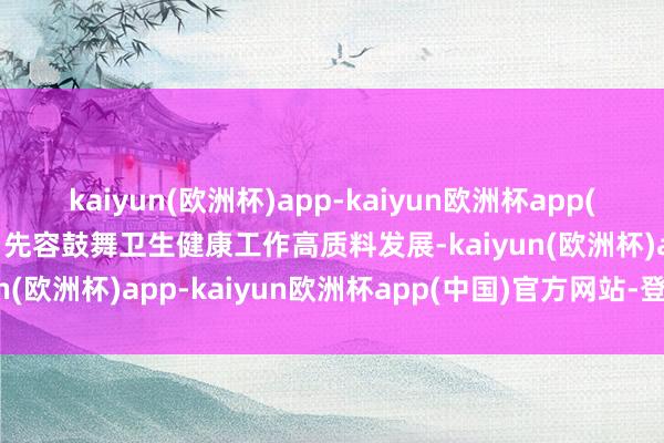 kaiyun(欧洲杯)app-kaiyun欧洲杯app(中国)官方网站-登录入口先容鼓舞卫生健康工作高质料发展-kaiyun(欧洲杯)app-kaiyun欧洲杯app(中国)官方网站-登录入口