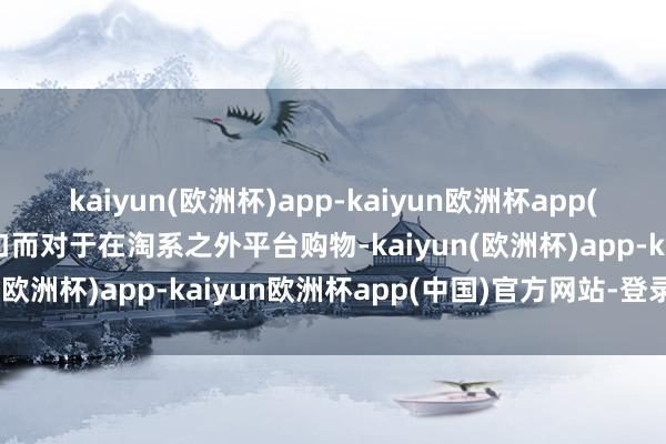 kaiyun(欧洲杯)app-kaiyun欧洲杯app(中国)官方网站-登录入口而对于在淘系之外平台购物-kaiyun(欧洲杯)app-kaiyun欧洲杯app(中国)官方网站-登录入口