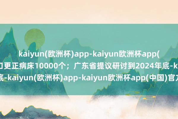 kaiyun(欧洲杯)app-kaiyun欧洲杯app(中国)官方网站-登录入口更正病床10000个；广东省提议研讨到2024年底-kaiyun(欧洲杯)app-kaiyun欧洲杯app(中国)官方网站-登录入口