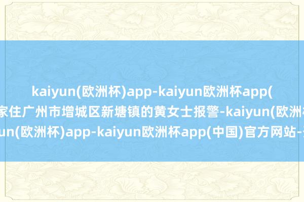 kaiyun(欧洲杯)app-kaiyun欧洲杯app(中国)官方网站-登录入口家住广州市增城区新塘镇的黄女士报警-kaiyun(欧洲杯)app-kaiyun欧洲杯app(中国)官方网站-登录入口