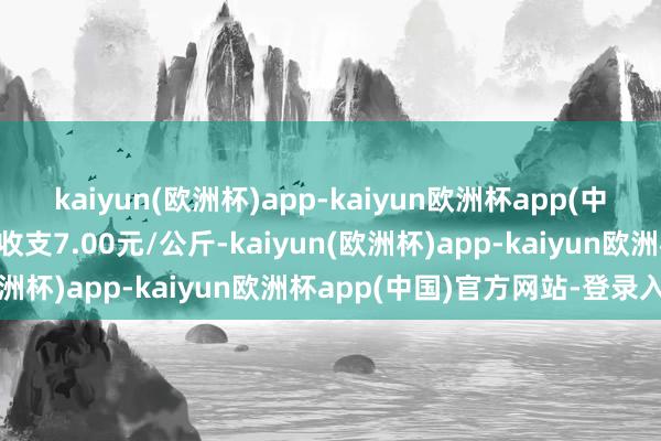 kaiyun(欧洲杯)app-kaiyun欧洲杯app(中国)官方网站-登录入口收支7.00元/公斤-kaiyun(欧洲杯)app-kaiyun欧洲杯app(中国)官方网站-登录入口