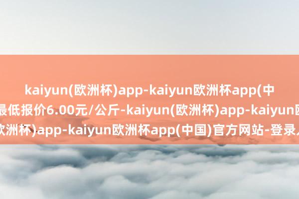 kaiyun(欧洲杯)app-kaiyun欧洲杯app(中国)官方网站-登录入口最低报价6.00元/公斤-kaiyun(欧洲杯)app-kaiyun欧洲杯app(中国)官方网站-登录入口