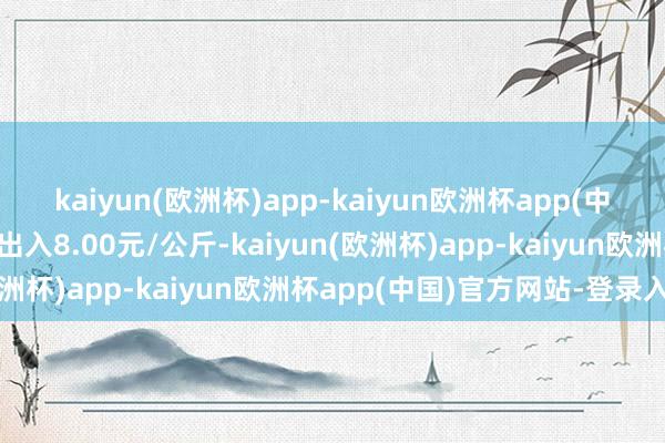 kaiyun(欧洲杯)app-kaiyun欧洲杯app(中国)官方网站-登录入口出入8.00元/公斤-kaiyun(欧洲杯)app-kaiyun欧洲杯app(中国)官方网站-登录入口