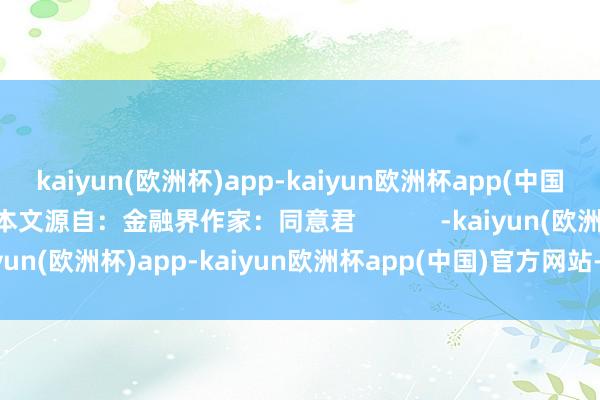 kaiyun(欧洲杯)app-kaiyun欧洲杯app(中国)官方网站-登录入口本文源自：金融界作家：同意君            -kaiyun(欧洲杯)app-kaiyun欧洲杯app(中国)官方网站-登录入口