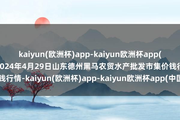 kaiyun(欧洲杯)app-kaiyun欧洲杯app(中国)官方网站-登录入口2024年4月29日山东德州黑马农贸水产批发市集价钱行情-kaiyun(欧洲杯)app-kaiyun欧洲杯app(中国)官方网站-登录入口