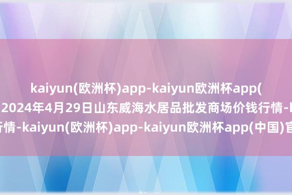 kaiyun(欧洲杯)app-kaiyun欧洲杯app(中国)官方网站-登录入口2024年4月29日山东威海水居品批发商场价钱行情-kaiyun(欧洲杯)app-kaiyun欧洲杯app(中国)官方网站-登录入口