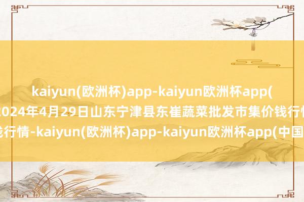 kaiyun(欧洲杯)app-kaiyun欧洲杯app(中国)官方网站-登录入口2024年4月29日山东宁津县东崔蔬菜批发市集价钱行情-kaiyun(欧洲杯)app-kaiyun欧洲杯app(中国)官方网站-登录入口