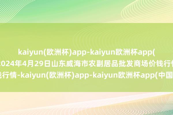 kaiyun(欧洲杯)app-kaiyun欧洲杯app(中国)官方网站-登录入口2024年4月29日山东威海市农副居品批发商场价钱行情-kaiyun(欧洲杯)app-kaiyun欧洲杯app(中国)官方网站-登录入口