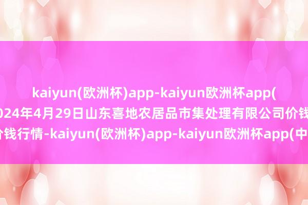 kaiyun(欧洲杯)app-kaiyun欧洲杯app(中国)官方网站-登录入口2024年4月29日山东喜地农居品市集处理有限公司价钱行情-kaiyun(欧洲杯)app-kaiyun欧洲杯app(中国)官方网站-登录入口