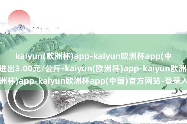 kaiyun(欧洲杯)app-kaiyun欧洲杯app(中国)官方网站-登录入口进出3.00元/公斤-kaiyun(欧洲杯)app-kaiyun欧洲杯app(中国)官方网站-登录入口