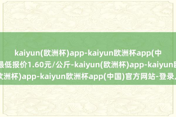 kaiyun(欧洲杯)app-kaiyun欧洲杯app(中国)官方网站-登录入口最低报价1.60元/公斤-kaiyun(欧洲杯)app-kaiyun欧洲杯app(中国)官方网站-登录入口