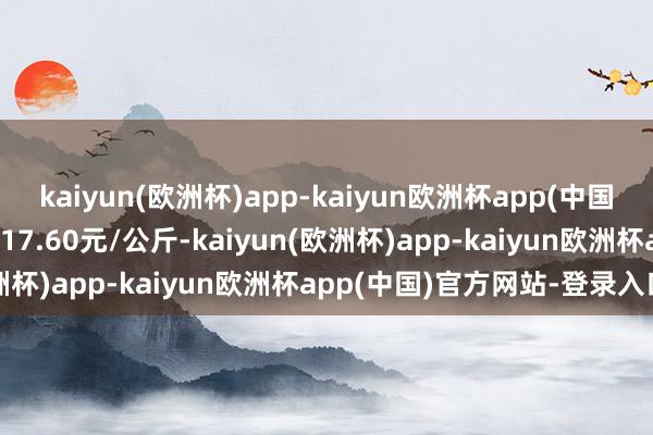 kaiyun(欧洲杯)app-kaiyun欧洲杯app(中国)官方网站-登录入口收支17.60元/公斤-kaiyun(欧洲杯)app-kaiyun欧洲杯app(中国)官方网站-登录入口