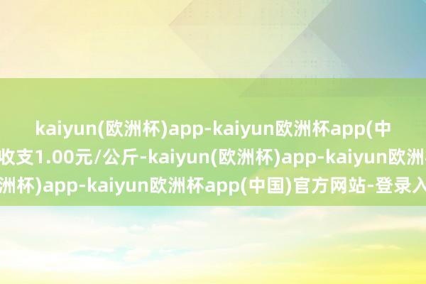 kaiyun(欧洲杯)app-kaiyun欧洲杯app(中国)官方网站-登录入口收支1.00元/公斤-kaiyun(欧洲杯)app-kaiyun欧洲杯app(中国)官方网站-登录入口