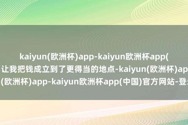 kaiyun(欧洲杯)app-kaiyun欧洲杯app(中国)官方网站-登录入口让我把钱成立到了更得当的地点-kaiyun(欧洲杯)app-kaiyun欧洲杯app(中国)官方网站-登录入口