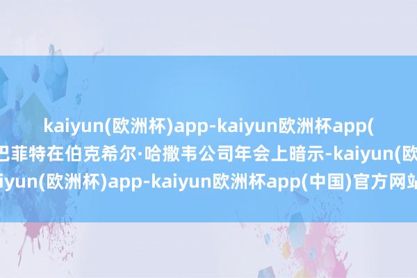 kaiyun(欧洲杯)app-kaiyun欧洲杯app(中国)官方网站-登录入口巴菲特在伯克希尔·哈撒韦公司年会上暗示-kaiyun(欧洲杯)app-kaiyun欧洲杯app(中国)官方网站-登录入口