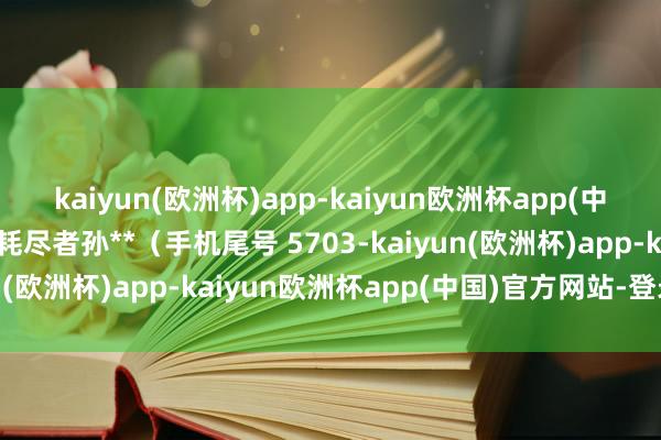 kaiyun(欧洲杯)app-kaiyun欧洲杯app(中国)官方网站-登录入口耗尽者孙**（手机尾号 5703-kaiyun(欧洲杯)app-kaiyun欧洲杯app(中国)官方网站-登录入口