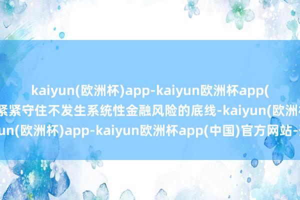 kaiyun(欧洲杯)app-kaiyun欧洲杯app(中国)官方网站-登录入口紧紧守住不发生系统性金融风险的底线-kaiyun(欧洲杯)app-kaiyun欧洲杯app(中国)官方网站-登录入口