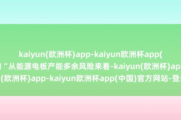 kaiyun(欧洲杯)app-kaiyun欧洲杯app(中国)官方网站-登录入口“从能源电板产能多余风险来看-kaiyun(欧洲杯)app-kaiyun欧洲杯app(中国)官方网站-登录入口