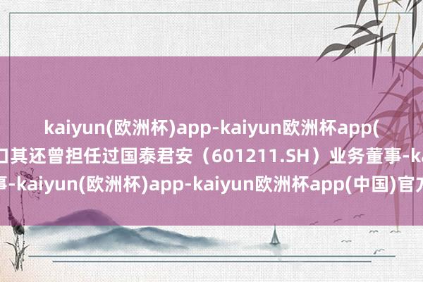 kaiyun(欧洲杯)app-kaiyun欧洲杯app(中国)官方网站-登录入口其还曾担任过国泰君安（601211.SH）业务董事-kaiyun(欧洲杯)app-kaiyun欧洲杯app(中国)官方网站-登录入口