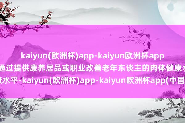 kaiyun(欧洲杯)app-kaiyun欧洲杯app(中国)官方网站-登录入口通过提供康养居品或职业改善老年东谈主的肉体健康水平-kaiyun(欧洲杯)app-kaiyun欧洲杯app(中国)官方网站-登录入口