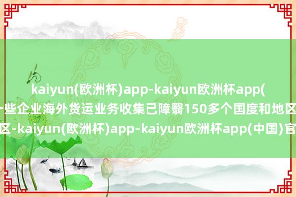 kaiyun(欧洲杯)app-kaiyun欧洲杯app(中国)官方网站-登录入口一些企业海外货运业务收集已障翳150多个国度和地区-kaiyun(欧洲杯)app-kaiyun欧洲杯app(中国)官方网站-登录入口