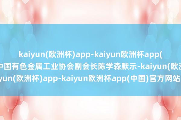 kaiyun(欧洲杯)app-kaiyun欧洲杯app(中国)官方网站-登录入口中国有色金属工业协会副会长陈学森默示-kaiyun(欧洲杯)app-kaiyun欧洲杯app(中国)官方网站-登录入口