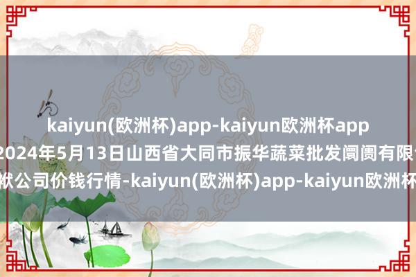 kaiyun(欧洲杯)app-kaiyun欧洲杯app(中国)官方网站-登录入口2024年5月13日山西省大同市振华蔬菜批发阛阓有限包袱公司价钱行情-kaiyun(欧洲杯)app-kaiyun欧洲杯app(中国)官方网站-登录入口