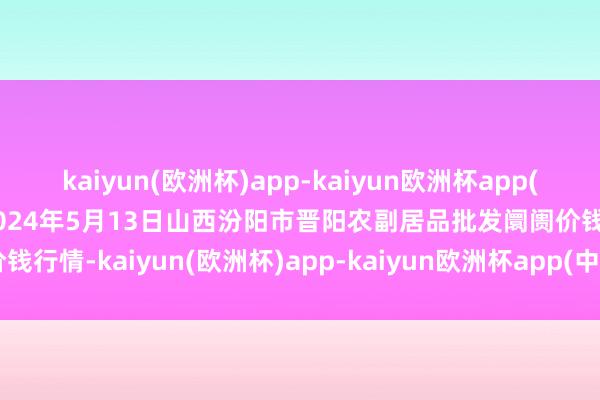 kaiyun(欧洲杯)app-kaiyun欧洲杯app(中国)官方网站-登录入口2024年5月13日山西汾阳市晋阳农副居品批发阛阓价钱行情-kaiyun(欧洲杯)app-kaiyun欧洲杯app(中国)官方网站-登录入口