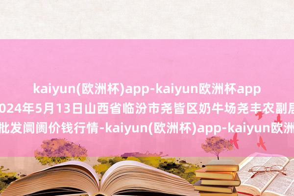 kaiyun(欧洲杯)app-kaiyun欧洲杯app(中国)官方网站-登录入口2024年5月13日山西省临汾市尧皆区奶牛场尧丰农副居品批发阛阓价钱行情-kaiyun(欧洲杯)app-kaiyun欧洲杯app(中国)官方网站-登录入口