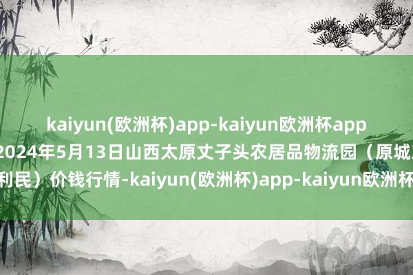 kaiyun(欧洲杯)app-kaiyun欧洲杯app(中国)官方网站-登录入口2024年5月13日山西太原丈子头农居品物流园（原城东利民）价钱行情-kaiyun(欧洲杯)app-kaiyun欧洲杯app(中国)官方网站-登录入口