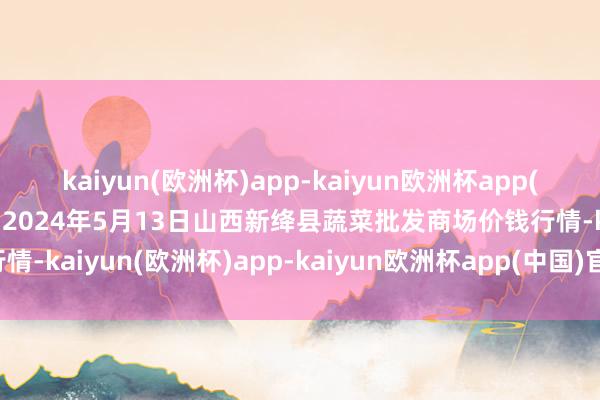 kaiyun(欧洲杯)app-kaiyun欧洲杯app(中国)官方网站-登录入口2024年5月13日山西新绛县蔬菜批发商场价钱行情-kaiyun(欧洲杯)app-kaiyun欧洲杯app(中国)官方网站-登录入口