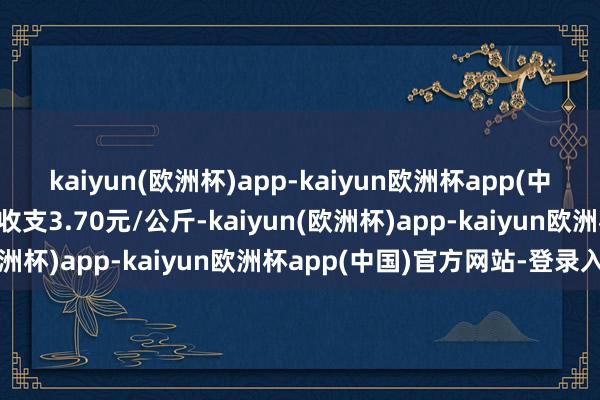 kaiyun(欧洲杯)app-kaiyun欧洲杯app(中国)官方网站-登录入口收支3.70元/公斤-kaiyun(欧洲杯)app-kaiyun欧洲杯app(中国)官方网站-登录入口