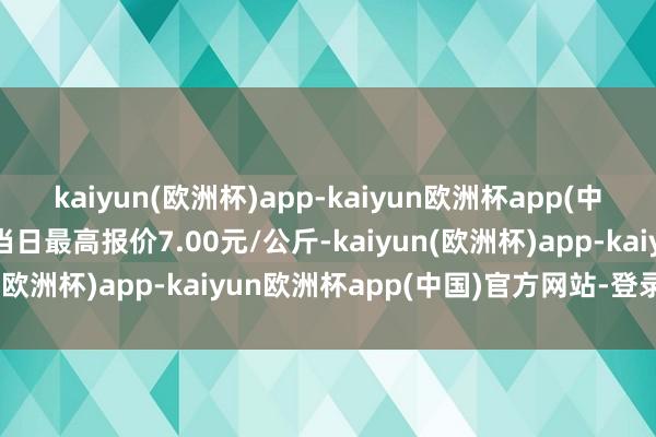 kaiyun(欧洲杯)app-kaiyun欧洲杯app(中国)官方网站-登录入口当日最高报价7.00元/公斤-kaiyun(欧洲杯)app-kaiyun欧洲杯app(中国)官方网站-登录入口