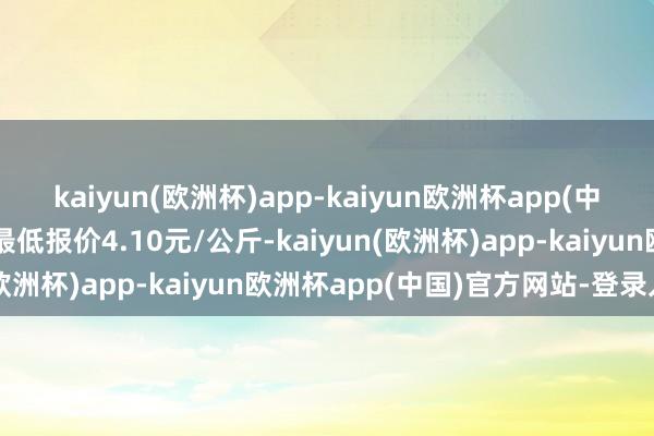 kaiyun(欧洲杯)app-kaiyun欧洲杯app(中国)官方网站-登录入口最低报价4.10元/公斤-kaiyun(欧洲杯)app-kaiyun欧洲杯app(中国)官方网站-登录入口