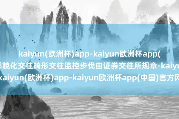 kaiyun(欧洲杯)app-kaiyun欧洲杯app(中国)官方网站-登录入口形貌化交往畸形交往监控步伐由证券交往所规章-kaiyun(欧洲杯)app-kaiyun欧洲杯app(中国)官方网站-登录入口