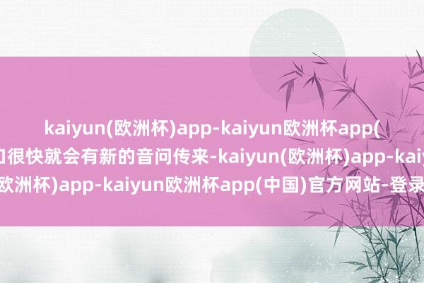 kaiyun(欧洲杯)app-kaiyun欧洲杯app(中国)官方网站-登录入口很快就会有新的音问传来-kaiyun(欧洲杯)app-kaiyun欧洲杯app(中国)官方网站-登录入口