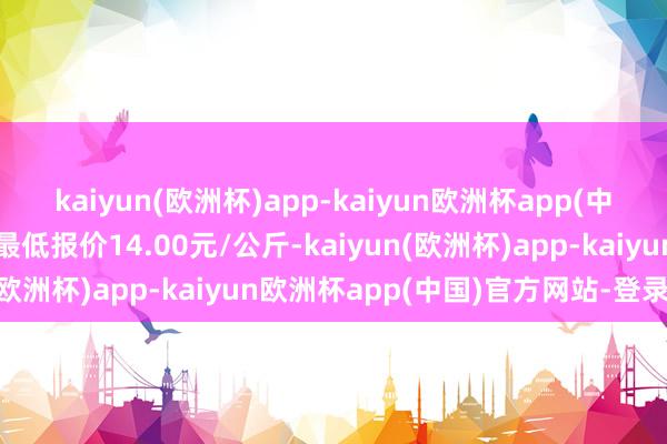 kaiyun(欧洲杯)app-kaiyun欧洲杯app(中国)官方网站-登录入口最低报价14.00元/公斤-kaiyun(欧洲杯)app-kaiyun欧洲杯app(中国)官方网站-登录入口