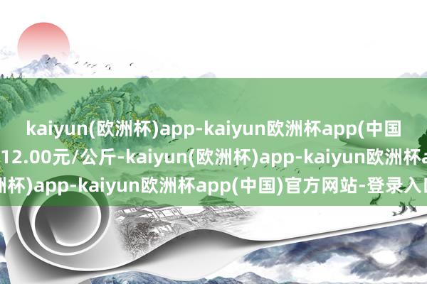 kaiyun(欧洲杯)app-kaiyun欧洲杯app(中国)官方网站-登录入口出入12.00元/公斤-kaiyun(欧洲杯)app-kaiyun欧洲杯app(中国)官方网站-登录入口