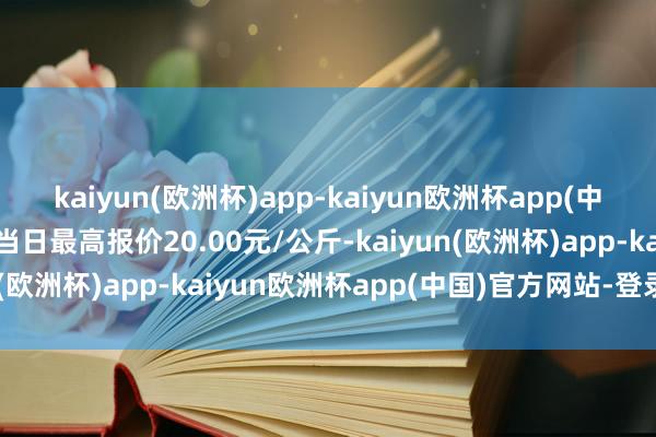 kaiyun(欧洲杯)app-kaiyun欧洲杯app(中国)官方网站-登录入口当日最高报价20.00元/公斤-kaiyun(欧洲杯)app-kaiyun欧洲杯app(中国)官方网站-登录入口