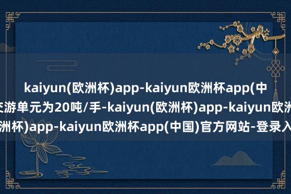 kaiyun(欧洲杯)app-kaiyun欧洲杯app(中国)官方网站-登录入口交游单元为20吨/手-kaiyun(欧洲杯)app-kaiyun欧洲杯app(中国)官方网站-登录入口